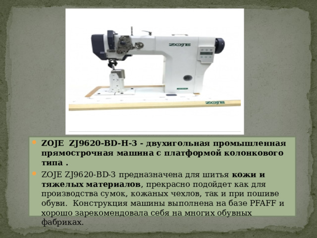ZOJE  ZJ9620-BD-H-3 - двухигольная промышленная прямострочная машина c платформой колонкового типа . ZOJE ZJ9620-BD-3 предназначена для шитья  кожи и тяжелых материалов , прекрасно подойдет как для производства сумок, кожаных чехлов, так и при пошиве обуви.  Конструкция машины выполнена на базе PFAFF и хорошо зарекомендовала себя на многих обувных фабриках.  