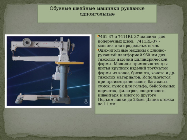 Обувные швейные машинки рукавные одноигольные   7461-37 и 7411RL-37 машина  для поперечных швов.  7411RL-37 - машина для продольных швов. Одно-игольные машины с длинно-рукавной платформой 960 мм для тяжелых изделий цилиндрической формы. Машины применяются для шитья крупных изделий трубчатой формы из кожи, брезента, холста и др. тяжелых материалов. Используются при производстве сапог, багажных сумок, сумок для гольфа, бейсбольных перчаток, фильтров, спортивного инвентаря и многого другого  Подъем лапки до 23мм. Длина стежка до 11 мм. 