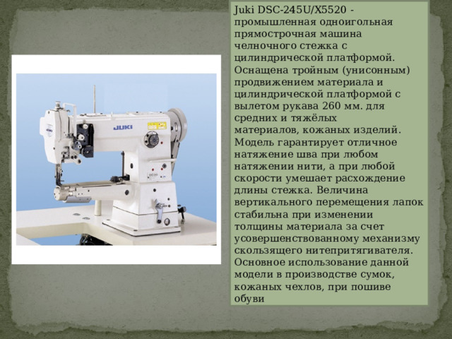 Juki DSC-245U/X5520  - промышленная одноигольная прямострочная машина челночного стежка с цилиндрической платформой. Оснащена тройным (унисонным) продвижением материала и цилиндрической платформой с вылетом рукава 260 мм. для средних и тяжёлых материалов, кожаных изделий.   Модель гарантирует отличное натяжение шва при любом натяжении нити, а при любой скорости умешает расхождение длины стежка. Величина вертикального перемещения лапок стабильна при изменении толщины материала за счет усовершенствованному механизму скользящего нитепритягивателя. Основное использование данной модели в производстве сумок, кожаных чехлов, при пошиве обуви 