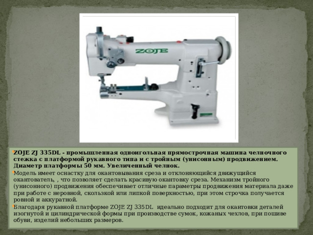 ZOJE ZJ 335DL - промышленная одноигольная прямострочная машина челночного стежка c платформой рукавного типа и с тройным (унисонным) продвижением. Диаметр платформы 50 мм. Увеличенный челнок. Модель имеет оснастку для окантовывания среза и отклоняющийся движущийся окантователь, , что позволяет сделать красивую окантовку среза. Механизм тройного (унисонного) продвижения обеспечивает отличные параметры продвижения материала даже при работе с неровной, скользкой или липкой поверхностью, при этом строчка получается ровной и аккуратной.  Благодаря рукавной платформе ZOJE ZJ 335DL  идеально подходит для окантовки деталей изогнутой и цилиндрической формы при производстве сумок, кожаных чехлов, при пошиве обуви, изделий небольших размеров.  