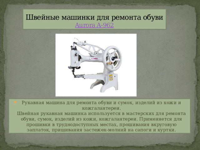 Швейные машинки для ремонта обуви  Aurora A-962 Рукавная машина для ремонта обуви и сумок, изделий из кожи и кожгалантереи.  Швейная рукавная машинка используется в мастерских для ремонта обуви, сумок, изделий из кожи, кожгалантереи. Применяется для прошивки в труднодоступных местах, прошивания вкруговую заплаток, пришивания застежек-молний на сапоги и куртки. 