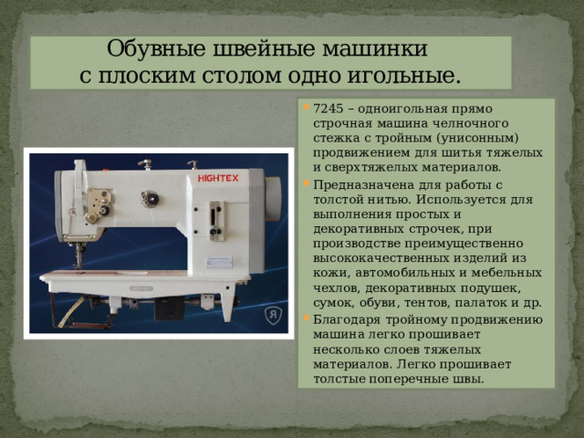 Обувные швейные машинки  с плоским столом одно игольные. 7245 – одноигольная прямо строчная машина челночного стежка с тройным (унисонным) продвижением для шитья тяжелых и сверхтяжелых материалов. Предназначена для работы с толстой нитью. Используется для выполнения простых и декоративных строчек, при производстве преимущественно высококачественных изделий из кожи, автомобильных и мебельных чехлов, декоративных подушек, сумок, обуви, тентов, палаток и др. Благодаря тройному продвижению машина легко прошивает несколько слоев тяжелых материалов. Легко прошивает толстые поперечные швы. 