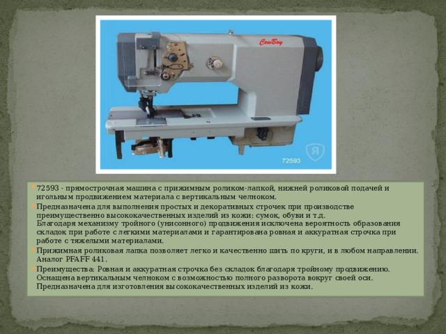 72593 - прямострочная машина с прижимным роликом-лапкой, нижней роликовой подачей и игольным продвижением материала с вертикальным челноком. Предназначена для выполнения простых и декоративных строчек при производстве преимущественно высококачественных изделий из кожи: сумок, обуви и т.д.  Благодаря механизму тройного (унисонного) продвижения исключена вероятность образования складок при работе с легкими материалами и гарантирована ровная и аккуратная строчка при работе с тяжелыми материалами. Прижимная роликовая лапка позволяет легко и качественно шить по круги, и в любом направлении.  Аналог PFAFF 441. Преимущества: Ровная и аккуратная строчка без складок благодаря тройному продвижению.  Оснащена вертикальным челноком с возможностью полного разворота вокруг своей оси.  Предназначена для изготовления высококачественных изделий из кожи. 