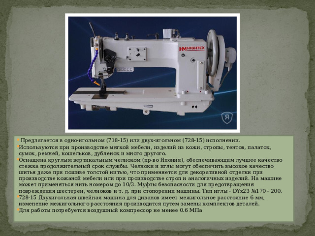  Предлагается в одно-игольном (718-15) или двух-игольном (728-15) исполнении. Используются при производстве мягкой мебели, изделий из кожи, стропы, тентов, палаток, сумок, ремней, кошельков, дубленок и много другого. Оснащена круглым вертикальным челноком (пр-во Япония), обеспечивающим лучшее качество стежка продолжительный срок службы. Челноки и иглы могут обеспечить высокое качество шитья даже при пошиве толстой нитью, что применяется для декоративной отделки при производстве кожаной мебели или при производстве строп и аналогичных изделий. На машине может применяться нить номером до 10/3. Муфты безопасности для предотвращения повреждения шестерен, челноков и т. д. при стопорении машины. Тип иглы - DYх23 №170 - 200. 728-15 Двухигольная швейная машина для диванов имеет межигольное расстояние 6 мм, изменение межигольного расстояния производится путем замены комплектов деталей. Для работы потребуется воздушный компрессор не менее 0.6 МПа 