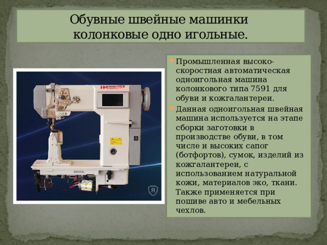 Обувные швейные машинки  колонковые одно игольные. Промышленная высоко-скоростная автоматическая одноигольная машина колонкового типа 7591 для обуви и кожгалантереи. Данная одноигольная швейная машина используется на этапе сборки заготовки в производстве обуви, в том числе и высоких сапог (ботфортов), сумок, изделий из кожгалантереи, с использованием натуральной кожи, материалов эко, ткани. Также применяется при пошиве авто и мебельных чехлов. 