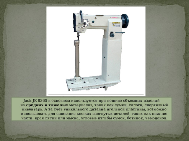 Juck JK-8365 в основном используется при пошиве объемных изделий из  средних и тяжелых  материалов, таких как сумки, сапоги, спортивный инвентарь. А за счет уникального дизайна игольной пластины, возможно использовать для сшивания мелких изогнутых деталей, таких как нижние части, края пятки или мыска, угловые изгибы сумок, ботинок, чемоданов. 