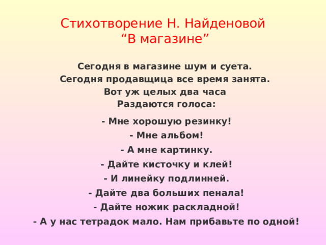 Стихотворение Н. Найденовой  “В магазине” Сегодня в магазине шум и суета.   Сегодня продавщица все время занята.   Вот уж целых два часа   Раздаются голоса: - Мне хорошую резинку! - Мне альбом! - А мне картинку. - Дайте кисточку и клей! - И линейку подлинней. - Дайте два больших пенала! - Дайте ножик раскладной! - А у нас тетрадок мало. Нам прибавьте по одной!  