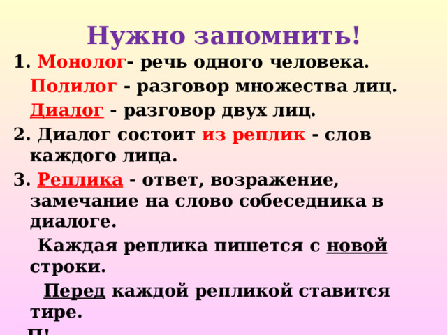          Нужно запомнить!     1. Монолог - речь одного человека.  Полилог - разговор множества лиц.  Диалог  - разговор двух лиц. 2. Диалог состоит из реплик - слов каждого лица. 3. Реплика - ответ, возражение, замечание на слово собеседника в диалоге.  Каждая реплика пишется с новой строки.  Перед каждой репликой ставится тире. - П! - П? - П. 