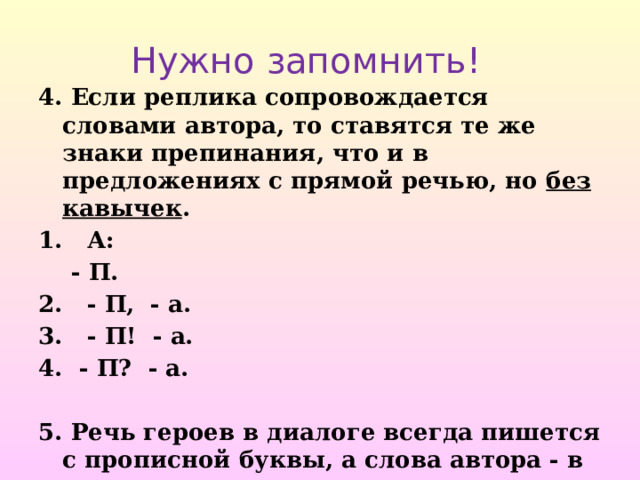 Нужно запомнить! 4. Если реплика сопровождается словами автора, то ставятся те же знаки препинания, что и в предложениях с прямой речью, но без кавычек . 1. А:  - П. 2. - П, - а. 3. - П! - а.  - П? - а.  5. Речь героев в диалоге всегда пишется с прописной буквы, а слова автора - в зависимости от места положения. 