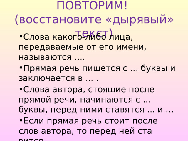 ПОВТОРИМ!  (восстановите «дырявый» текст) Слова какого-либо лица, передаваемые от его имени, называ­ются .... Прямая речь пишется с ... буквы и заключается в ... . Слова автора, стоящие после прямой речи, начинаются с ... буквы, перед ними ставятся ... и ... Если прямая речь стоит после слов автора, то перед ней ста­вится .... 
