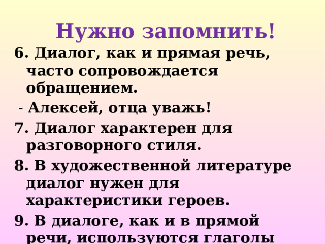  Нужно запомнить! 6. Диалог, как и прямая речь, часто сопровождается обращением.  - Алексей, отца уважь! 7. Диалог характерен для разговорного стиля. 8. В художественной литературе диалог нужен для характеристики героев. 9. В диалоге, как и в прямой речи, используются глаголы говорения и глаголы мысли.  