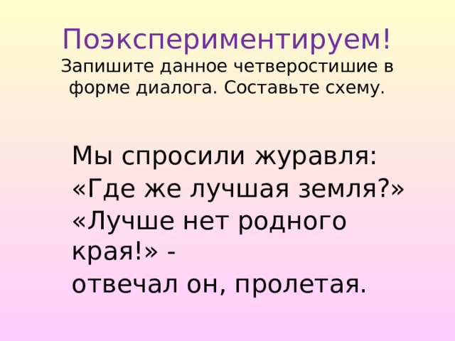  Поэкспериментируем!  Запишите данное четверостишие в форме диалога. Составьте схему. Мы спросили журавля: «Где же лучшая земля?» «Лучше нет родного края!» - отвечал он, пролетая. 