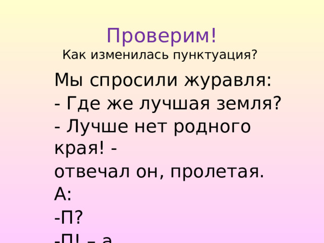  Проверим!  Как изменилась пунктуация? Мы спросили журавля: - Где же лучшая земля? - Лучше нет родного края! - отвечал он, пролетая. А: -П? -П! – а. 