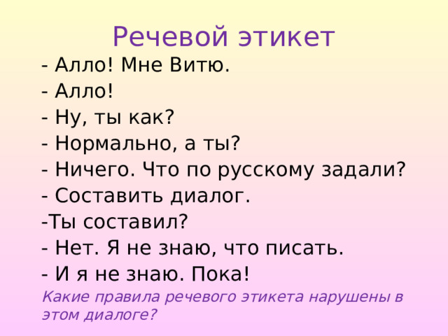 Речевой этикет - Алло! Мне Витю. - Алло! - Ну, ты как? - Нормально, а ты? - Ничего. Что по русскому задали? - Составить диалог. -Ты составил? - Нет. Я не знаю, что писать. - И я не знаю. Пока! Какие правила речевого этикета нарушены в этом диалоге? 