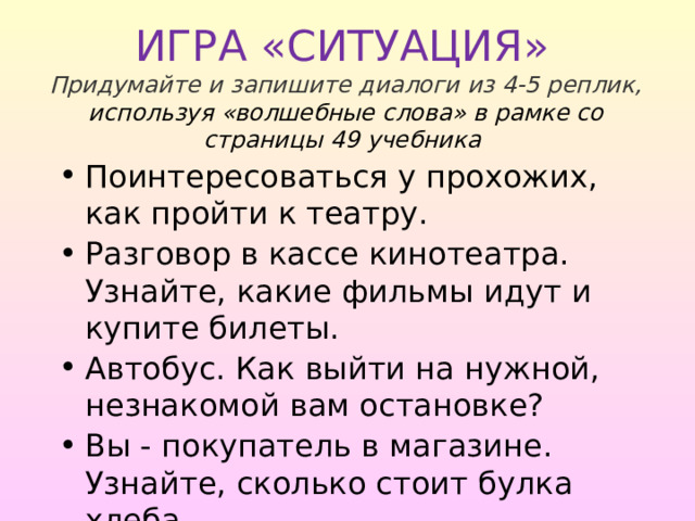  ИГРА «СИТУАЦИЯ»   Придумайте и запишите диалоги из 4-5 реплик, используя «волшебные слова» в рамке со страницы 49 учебника   Поинтересоваться у прохожих, как пройти к театру. Разговор в кассе кинотеатра. Узнайте, какие фильмы идут и купите билеты. Автобус. Как выйти на нужной, незнакомой вам остановке? Вы - покупатель в магазине. Узнайте, сколько стоит булка хлеба. 