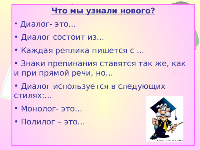 Что мы узнали нового?  Диалог- это…  Диалог состоит из…  Каждая реплика пишется с …  Знаки препинания ставятся так же, как и при прямой речи, но…  Диалог используется в следующих стилях:…  Монолог- это…  Полилог – это… 