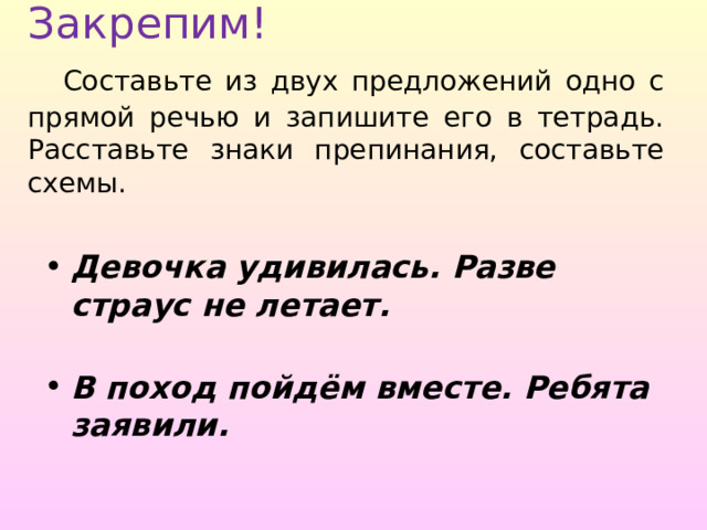 Закрепим!   Составьте из двух предложений одно с прямой речью и запишите его в тетрадь. Расставьте знаки препинания, составьте схемы. Девочка удивилась. Разве страус не летает.  В поход пойдём вместе. Ребята заявили. 