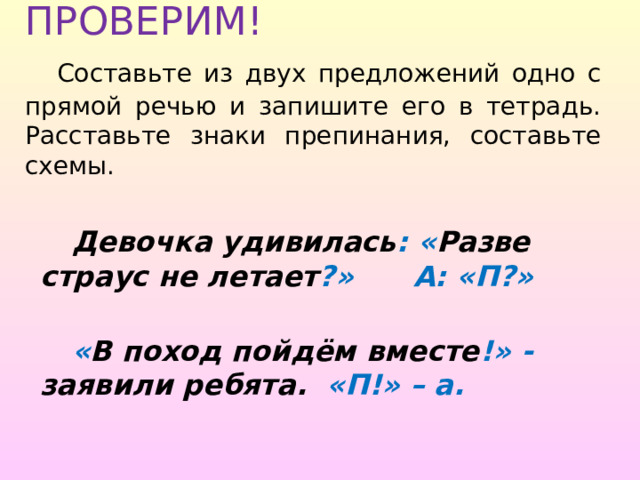 ПРОВЕРИМ!   Составьте из двух предложений одно с прямой речью и запишите его в тетрадь. Расставьте знаки препинания, составьте схемы.  Девочка удивилась : « Разве страус не летает ?»  А: «П?»   « В поход пойдём вместе !» - заявили ребята. «П!» – а. 