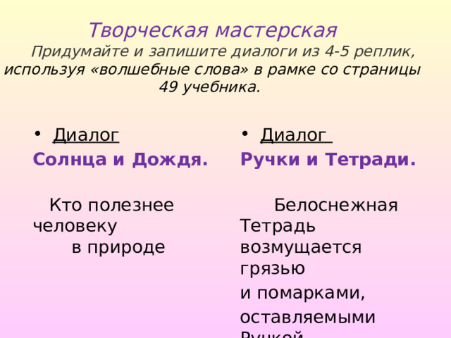 Творческая мастерская   Придумайте и запишите диалоги из 4-5 реплик, используя «волшебные слова» в рамке со страницы 49 учебника.   Диалог  Диалог Солнца и Дождя. Ручки и Тетради.  Кто полезнее человеку в природе  Белоснежная Тетрадь возмущается грязью и помарками, оставляемыми Ручкой 