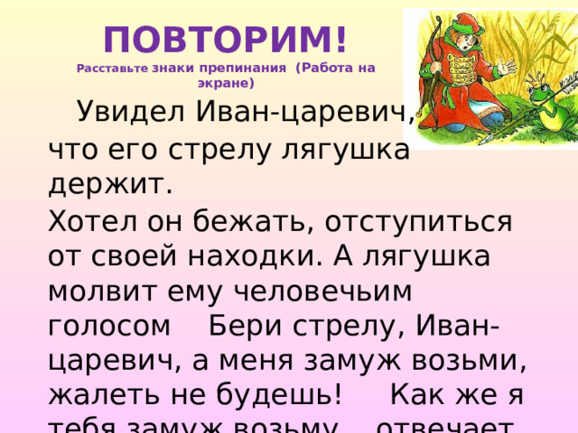 ПОВТОРИМ!  Расставьте знаки препинания (Работа на экране)  Увидел Иван-царевич, что его стрелу лягушка держит. Хотел он бежать, отступиться от своей находки. А лягушка молвит ему человечьим голосом Бери стрелу, Иван-царевич, а меня замуж возьми, жалеть не будешь! Как же я тебя замуж возьму отвечает Иван-царевич. 