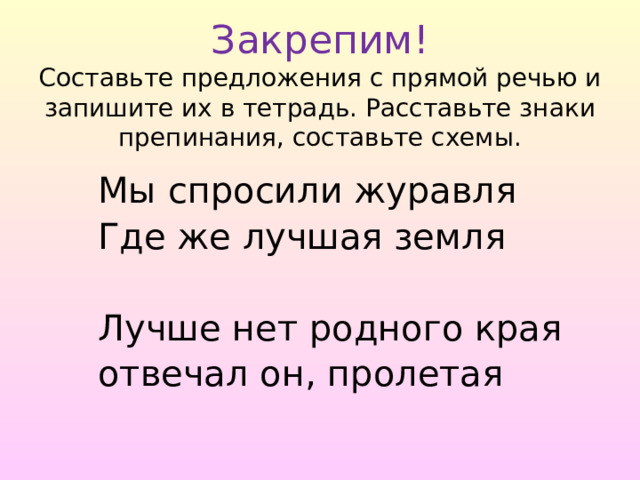  Закрепим!  Составьте предложения с прямой речью и запишите их в тетрадь. Расставьте знаки препинания, составьте схемы. Мы спросили журавля Где же лучшая земля Лучше нет родного края отвечал он, пролетая 