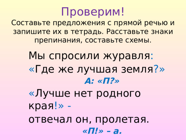  Проверим!  Составьте предложения с прямой речью и запишите их в тетрадь. Расставьте знаки препинания, составьте схемы. Мы спросили журавля : « Где же лучшая земля ?» А: «П?» « Лучше нет родного края !» - отвечал он, пролетая. «П!» – а. 