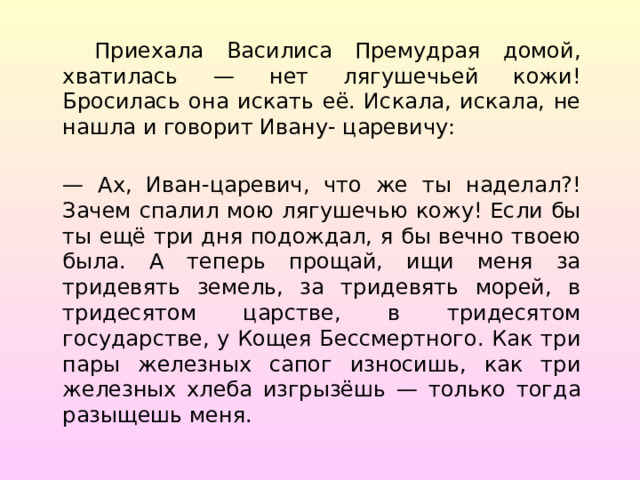  Приехала Василиса Премудрая домой, хватилась — нет лягушечьей кожи! Бросилась она искать её. Искала, искала, не нашла и говорит Ивану- царевичу: — Ах, Иван-царевич, что же ты наделал?! Зачем спалил мою лягушечью кожу! Если бы ты ещё три дня подождал, я бы вечно твоею была. А теперь прощай, ищи меня за тридевять земель, за тридевять морей, в тридесятом царстве, в тридесятом государстве, у Кощея Бессмертного. Как три пары железных сапог износишь, как три железных хлеба изгрызёшь — только тогда разыщешь меня. 
