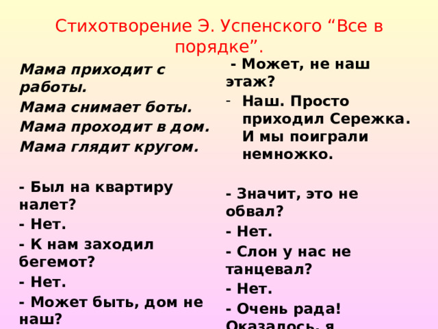 Стихотворение Э. Успенского “Все в порядке”.  - Может, не наш этаж? Наш. Просто приходил Сережка. И мы поиграли немножко. - Значит, это не обвал? - Нет. - Слон у нас не танцевал? - Нет. - Очень рада! Оказалось, я напрасно волновалась !  Мама приходит с работы. Мама снимает боты. Мама проходит в дом. Мама глядит кругом.  - Был на квартиру налет? - Нет. - К нам заходил бегемот? - Нет. - Может быть, дом не наш? - Наш.  