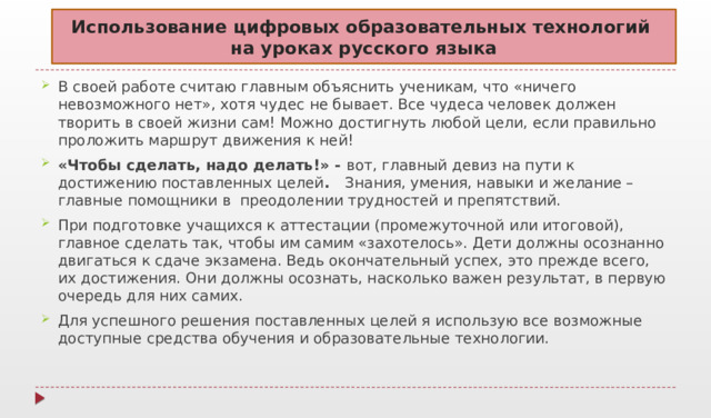 Использование цифровых образовательных технологий  на уроках русского языка В своей работе считаю главным объяснить ученикам, что «ничего невозможного нет», хотя чудес не бывает. Все чудеса человек должен творить в своей жизни сам! Можно достигнуть любой цели, если правильно проложить маршрут движения к ней! «Чтобы сделать, надо делать!» - вот, главный девиз на пути к достижению поставленных целей . Знания, умения, навыки и желание – главные помощники в преодолении трудностей и препятствий. При подготовке учащихся к аттестации (промежуточной или итоговой), главное сделать так, чтобы им самим «захотелось». Дети должны осознанно двигаться к сдаче экзамена. Ведь окончательный успех, это прежде всего, их достижения. Они должны осознать, насколько важен результат, в первую очередь для них самих. Для успешного решения поставленных целей я использую все возможные доступные средства обучения и образовательные технологии. 
