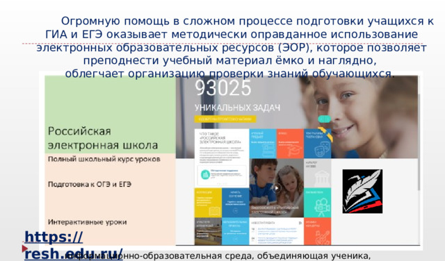            Огромную помощь в сложном процессе подготовки учащихся к ГИА и ЕГЭ оказывает методически оправданное использование электронных образовательных ресурсов (ЭОР), которое позволяет преподнести учебный материал ёмко и наглядно, облегчает организацию проверки знаний обучающихся . https://resh.edu.ru/ информационно-образовательная среда, объединяющая ученика, учителя, родителя  