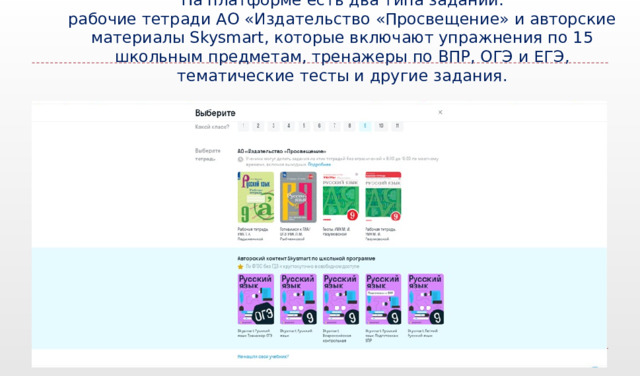  На платформе есть два типа заданий:  рабочие тетради АО «Издательство «Просвещение» и авторские материалы Skysmart, которые включают упражнения по 15 школьным предметам, тренажеры по ВПР, ОГЭ и ЕГЭ, тематические тесты и другие задания.    