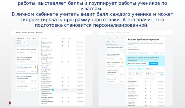 Интерактивная тетрадь Skysmart автоматически проверяет работы, выставляет баллы и группирует работы учеников по классам.  В личном кабинете учитель видит балл каждого ученика и может скорректировать программу подготовки. А это значит, что подготовка становится персонализированной. Интерактивная тетрадь Skysmart автоматически проверяет работы, выставляет баллы и группирует работы учеников по классам. В личном кабинете учитель увидит балл каждого ученика и сможет скорректировать программу подготовки. А это значит, что подготовка становится персонализированной.  