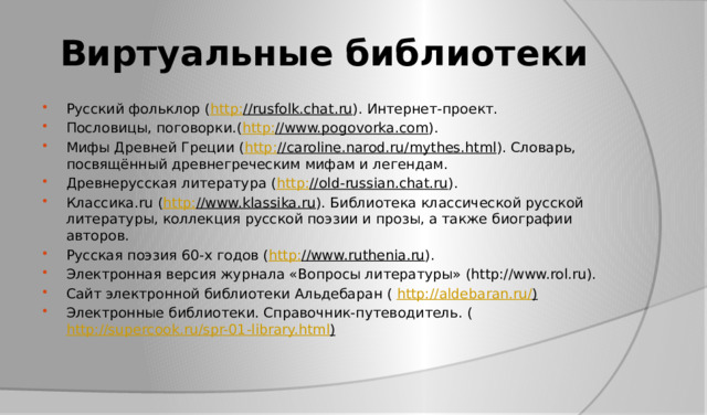 Виртуальные библиотеки Русский фольклор ( http : //rusfolk.chat.ru ). Интернет-проект. Пословицы, поговорки.( http : //www.pogovorka.com ). Мифы Древней Греции ( http : //caroline.narod.ru/mythes.html ). Словарь, посвящённый древнегреческим мифам и легендам. Древнерусская литература ( http : //old-russian.chat.ru ). Классика.ru ( http : //www.klassika.ru ). Библиотека классической русской литературы, коллекция русской поэзии и прозы, а также биографии авторов. Русская поэзия 60-х годов ( http : //www.ruthenia.ru ). Электронная версия журнала «Вопросы литературы» (http://www.rol.ru). Сайт электронной библиотеки Альдебаран ( http://aldebaran.ru/ ) Электронные библиотеки. Справочник-путеводитель. ( http://supercook.ru/spr-01-library.html ) 