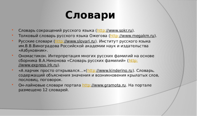 Словари Словарь сокращений русского языка ( http : //www.sokr.ru ). Толковый словарь русского языка Ожегова ( http : //www.megakm.ru ). Русские словари ( http : //www.slovari.ru ). Институт русского языка им.В.В.Виноградова Российской академии наук и издательства «Азбуковник». Ономастикон. Интерпретация многих русских фамилий на основе сборника В.А.Никонова «Словарь русских фамилий» ( http : //www.express.irk.ru ). «А ларчик просто открывался…»( http : //www.kinderino.ru ). Словарь, содержащий объяснения значения и возникновения крылатых слов, пословиц, поговорок. Он-лайновые словари портала http : //www.gramota.ru . На портале размещено 12 словарей. 