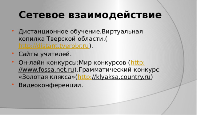 Сетевое взаимодействие Дистанционное обучение.Виртуальная копилка Тверской области.( http://distant.tverobr.ru ). Сайты учителей. Он-лайн конкурсы:Мир конкурсов ( http : //www.fossa.net.ru ).Грамматический конкурс «Золотая клякса»( http : //klyaksa.country.ru ) Видеоконференции. 