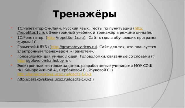 Тренажёры 1C:Репетитор-Он-Лайн. Русский язык. Тесты по пунктуации ( http : //repetitor.1c.ru ). Электронный учебник и тренажёр в режиме он-лайн. 1С:Репетитор. ( http : //repetitor.1c.ru ). Сайт отдела обучающих программ фирмы 1С. Грамотей-КЛУБ (( http : //gramotey.ericos.ru ). Сайт для тех, кто пользуется электронным тренажёром «Грамотей». Головоломки для умных людей. Головоломки, связанные со словами (( http : //golovolomka.hobby.ru ). Электронные тестовые задания, разработанные ученицами МОУ СОШ №1 Канарейкиной А., Сербаковой В., Жуковой С. ( http://barakovskaya.ucoz.ru/load/1-1-0-3  http://barakovskaya.ucoz.ru/load/1-1-0-2 ) 