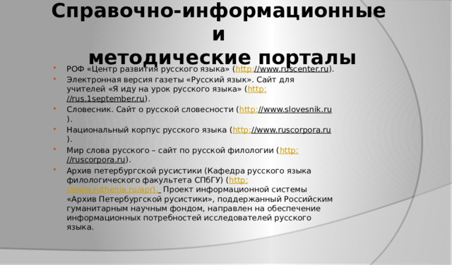 Справочно-информационные и  методические порталы РОФ «Центр развития русского языка» ( http : //www.ruscenter.ru ). Электронная версия газеты «Русский язык». Сайт для учителей «Я иду на урок русского языка» ( http : //rus.1september.ru ). Словесник. Сайт о русской словесности ( http : //www.slovesnik.ru ). Национальный корпус русского языка ( http : //www.ruscorpora.ru ). Мир слова русского – сайт по русской филологии ( http : //ruscorpora.ru ). Архив петербургской русистики (Кафедра русского языка филологического факультета СПбГУ) ( http : //www.ruthenia.ru/apr).  Проект информационной системы «Архив Петербургской русистики», поддержанный Российским гуманитарным научным фондом, направлен на обеспечение информационных потребностей исследователей русского языка. 
