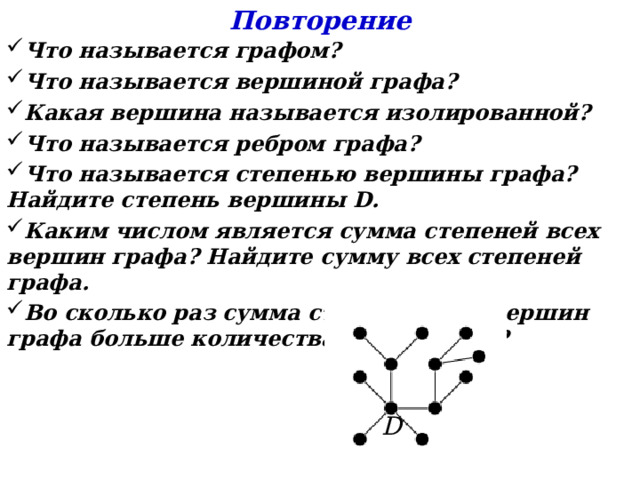 Повторение Что называется графом? Что называется вершиной графа? Какая вершина называется изолированной? Что называется ребром графа? Что называется степенью вершины графа? Найдите степень вершины D . Каким числом является сумма степеней всех вершин графа? Найдите сумму всех степеней графа. Во сколько раз сумма степеней всех вершин графа больше количества рёбер графа? D 