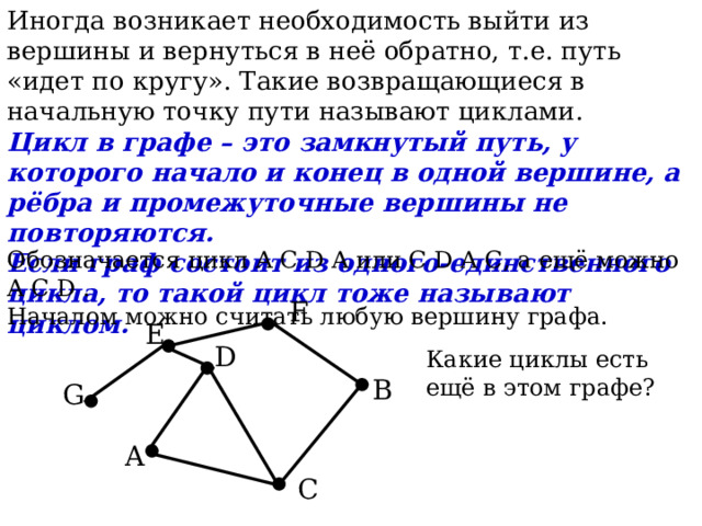 Иногда возникает необходимость выйти из вершины и вернуться в неё обратно, т.е. путь «идет по кругу». Такие возвращающиеся в начальную точку пути называют циклами. Цикл в графе – это замкнутый путь, у которого начало и конец в одной вершине, а рёбра и промежуточные вершины не повторяются. Если граф состоит из одного-единственного цикла, то такой цикл тоже называют циклом. Обозначается цикл A C D A или C D A C, а ещё можно  A C D . Началом можно считать любую вершину графа.  F   E   D Какие циклы есть ещё в этом графе?  B  G  A C 