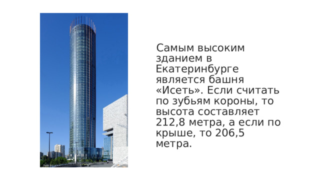 Самым высоким зданием в Екатеринбурге является башня «Исеть». Если считать по зубьям короны, то высота составляет 212,8 метра, а если по крыше, то 206,5 метра.  
