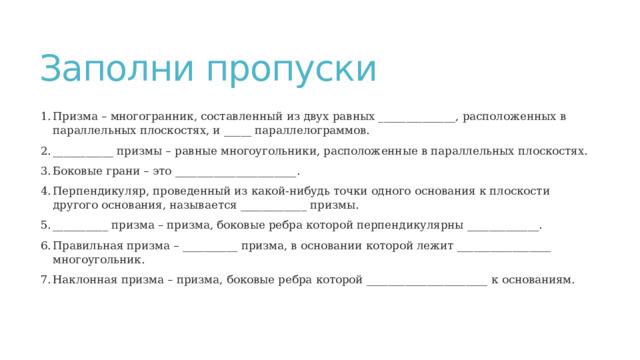 Заполни пропуски Призма – многогранник, составленный из двух равных ______________, расположенных в параллельных плоскостях, и _____ параллелограммов. ___________ призмы – равные многоугольники, расположенные в параллельных плоскостях. Боковые грани – это ______________________. Перпендикуляр, проведенный из какой-нибудь точки одного основания к плоскости другого основания, называется ____________ призмы. __________ призма – призма, боковые ребра которой перпендикулярны _____________. Правильная призма – __________ призма, в основании которой лежит _________________ многоугольник. Наклонная призма – призма, боковые ребра которой ______________________ к основаниям. 