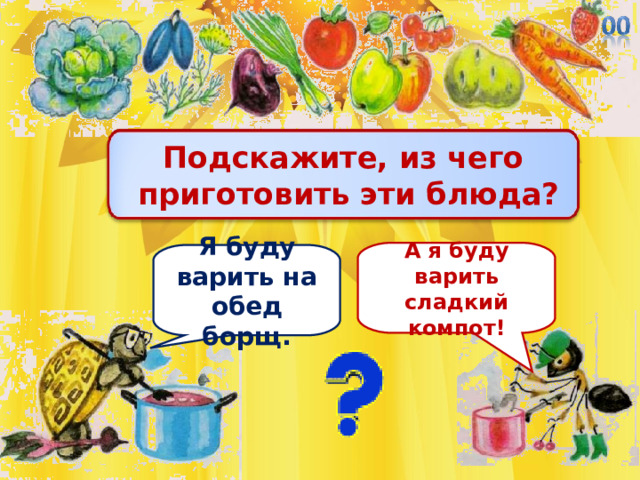 Подскажите, из чего  приготовить эти блюда? А я буду варить сладкий компот! Я буду варить на обед борщ. 