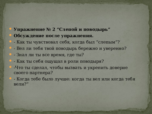 Упражнение № 2 “Слепой и поводырь” Обсуждение после упражнения.  - Как ты чувствовал себя, когда был “слепым”? - Вел ли тебя твой поводырь бережно и уверенно? - Знал ли ты все время, где ты? - Как ты себя ощущал в роли поводыря? -Что ты сделал, чтобы вызвать и укрепить доверие своего партнера? - Когда тебе было лучше: когда ты вел или когда тебя вели?” 