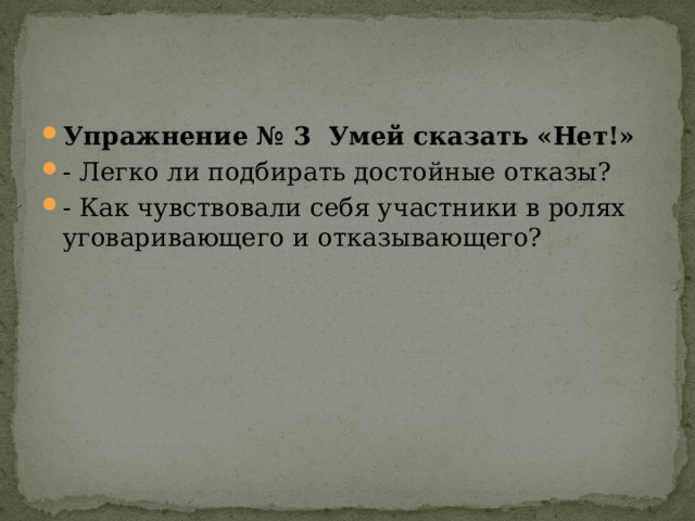 Упражнение № 3 Умей сказать «Нет!» - Легко ли подбирать достойные отказы? - Как чувствовали себя участники в ролях уговаривающего и отказывающего? 