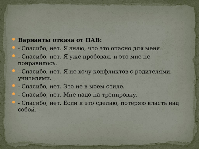 Варианты отказа от ПАВ: - Спасибо, нет. Я знаю, что это опасно для меня. - Спасибо, нет. Я уже пробовал, и это мне не понравилось. - Спасибо, нет. Я не хочу конфликтов с родителями, учителями. - Спасибо, нет. Это не в моем стиле. - Спасибо, нет. Мне надо на тренировку. - Спасибо, нет. Если я это сделаю, потеряю власть над собой. 