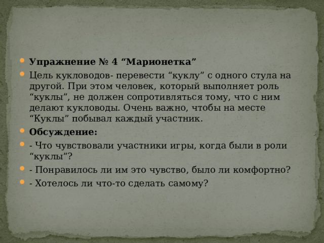 Упражнение № 4 “Марионетка” Цель кукловодов- перевести “куклу” с одного стула на другой. При этом человек, который выполняет роль “куклы”, не должен сопротивляться тому, что с ним делают кукловоды. Очень важно, чтобы на месте “Куклы” побывал каждый участник. Обсуждение: - Что чувствовали участники игры, когда были в роли “куклы”? - Понравилось ли им это чувство, было ли комфортно? - Хотелось ли что-то сделать самому? 