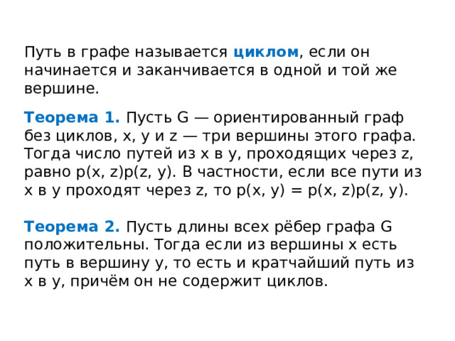 Путь в графе называется циклом , если он начинается и заканчивается в одной и той же вершине. Теорема 1. Пусть G — ориентированный граф без циклов, x, y и z — три вершины этого графа. Тогда число путей из x в y, проходящих через z, равно p(x, z)p(z, y). В частности, если все пути из x в y проходят через z, то p(x, y) = p(x, z)p(z, y). Теорема 2. Пусть длины всех рёбер графа G положительны. Тогда если из вершины x есть путь в вершину y, то есть и кратчайший путь из x в y, причём он не содержит циклов. 