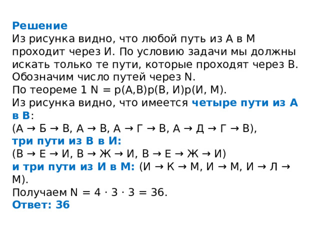 Решение Из рисунка видно, что любой путь из А в М проходит через И. По условию задачи мы должны искать только те пути, которые проходят через В. Обозначим число путей через N. По теореме 1 N = p(А,В)p(В, И)p(И, М). Из рисунка видно, что имеется четыре пути из А в В : (А → Б → В, А → В, А → Г → В, А → Д → Г → В), три пути из В в И: (В → Е → И, В → Ж → И, В → Е → Ж → И) и три пути из И в М: (И → К → М, И → М, И → Л → М). Получаем N = 4 · 3 · 3 = 36. Ответ: 36 