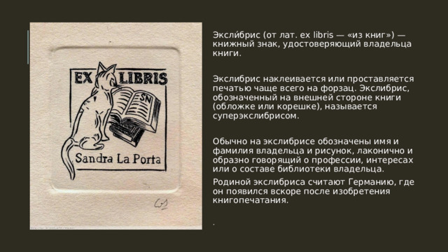 Эксли́брис (от лат. ex libris — «из книг») — книжный знак, удостоверяющий владельца книги. Экслибрис наклеивается или проставляется печатью чаще всего на форзац. Экслибрис, обозначенный на внешней стороне книги (обложке или корешке), называется суперэкслибрисом. Обычно на экслибрисе обозначены имя и фамилия владельца и рисунок, лаконично и образно говорящий о профессии, интересах или о составе библиотеки владельца. Родиной экслибриса считают Германию, где он появился вскоре после изобретения книгопечатания. . 