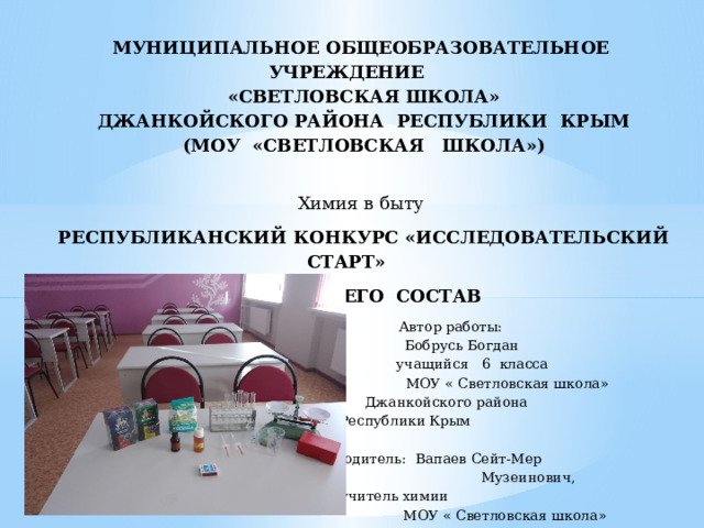 МУНИЦИПАЛЬНОЕ ОБЩЕОБРАЗОВАТЕЛЬНОЕ УЧРЕЖДЕНИЕ «СВЕТЛОВСКАЯ ШКОЛА» ДЖАНКОЙСКОГО РАЙОНА РЕСПУБЛИКИ КРЫМ (МОУ «СВЕТЛОВСКАЯ ШКОЛА»)   Химия в быту   РЕСПУБЛИКАНСКИЙ КОНКУРС «ИССЛЕДОВАТЕЛЬСКИЙ СТАРТ» ЧАЙ – И ЕГО СОСТАВ  Автор работы:  Бобрусь Богдан  учащийся 6 класса   МОУ « Светловская школа»  Джанкойского района  Республики Крым      Руководитель: Вапаев Сейт-Мер  Музеинович,  учитель химии   МОУ « Светловская школа»     